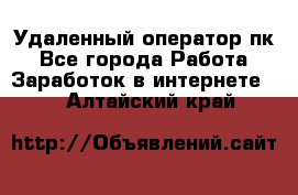 Удаленный оператор пк - Все города Работа » Заработок в интернете   . Алтайский край